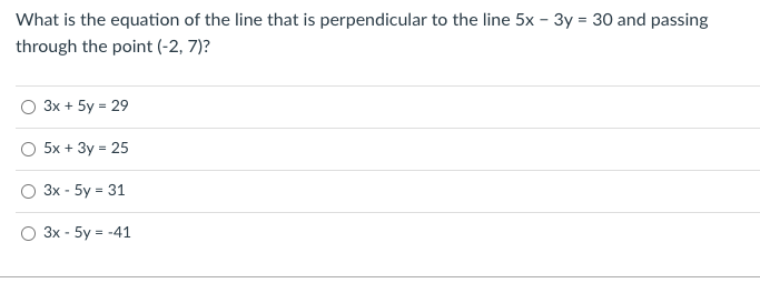 What is the equation of the line that is perpendicular to the line 5x - 3y = 30 and passing
through the point (-2, 7)?
Зх + 5y %3D29
5x + 3y = 25
Зх - 5y %3 31
3x - 5y = -41
