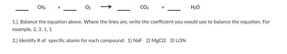 CH4
O2
CO2
H2O
1.). Balance the equation above. Where the lines are, write the coefficient you would use to balance the equation. For
example, 2, 3, 1, 1
2.) Identify # of specific atoms for each compound: 1) NaF 2) MgCl2 3) Lİ3N
↑
