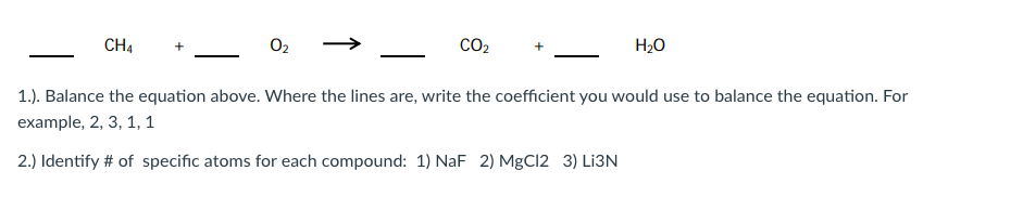 CH4
02
CO2
H2O
1.). Balance the equation above. Where the lines are, write the coefficient you would use to balance the equation. For
example, 2, 3, 1, 1
2.) Identify # of specific atoms for each compound: 1) NaF 2) MgCl2 3) Lİ3N
