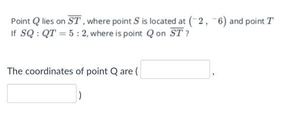 Point Q lies on ST, where point S is located at (-2, -6) and point T
If SQ : QT = 5 : 2, where is point Q on ST ?
The coordinates of point Q are (
