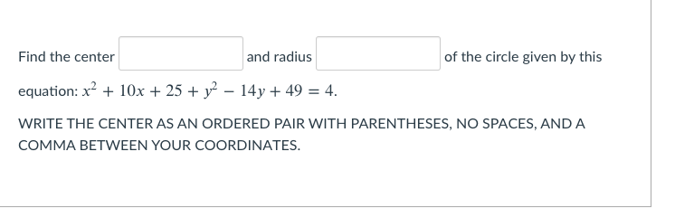 Find the center
and radius
of the circle given by this
equation: x? + 10x + 25 + y² – 14y + 49 = 4.
WRITE THE CENTER AS AN ORDERED PAIR WITH PARENTHESES, NO SPACES, ANDA
COMMA BETWEEN YOUR COORDINATES.
