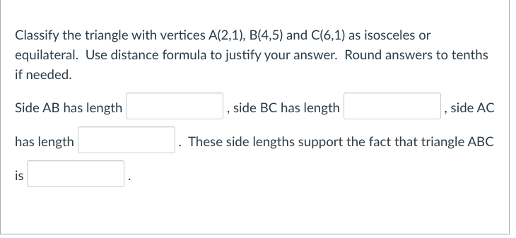 Classify the triangle with vertices A(2,1), B(4,5) and C(6,1) as isosceles or
equilateral. Use distance formula to justify your answer. Round answers to tenths
if needed.
Side AB has length
, side BC has length
, side AC
has length
These side lengths support the fact that triangle ABC
is
