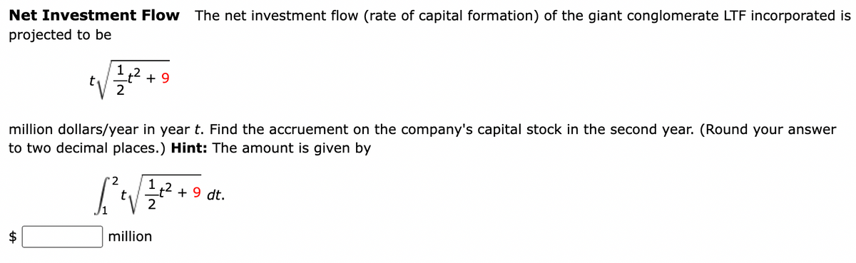 Net Investment Flow The net investment flow (rate of capital formation) of the giant conglomerate LTF incorporated is
projected to be
t 12/2² + +9
million dollars/year in year t. Find the accruement on the company's capital stock in the second year. (Round your answer
to two decimal places.) Hint: The amount is given by
ta
[2²+√ √/²2/7²2² +
t
million
1t² + 9 dt.