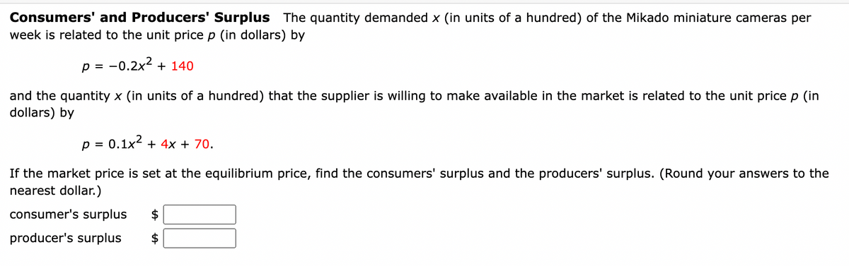 Consumers' and Producers' Surplus The quantity demanded x (in units of a hundred) of the Mikado miniature cameras per
week is related to the unit price p (in dollars) by
P = -0.2x² + 140
and the quantity x (in units of a hundred) that the supplier is willing to make available in the market is related to the unit price p (in
dollars) by
p = 0.1x² + 4x + 70.
If the market price is set at the equilibrium price, find the consumers' surplus and the producers' surplus. (Round your answers to the
nearest dollar.)
consumer's surpl
producer's surplus
$
$