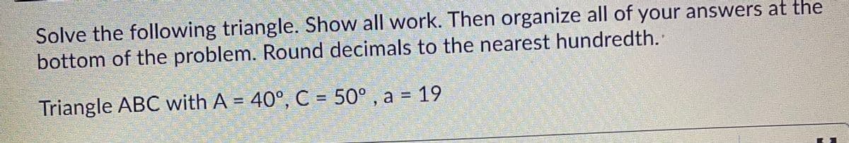 Solve the following triangle. Show all work. Then organize all of your answers at the
bottom of the problem. Round decimals to the nearest hundredth.
Triangle ABC with A = 40°, C = 50° , a = 19
