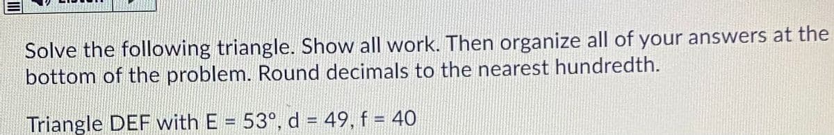 Solve the following triangle. Show all work. Then organize all of your answers at the
bottom of the problem. Round decimals to the nearest hundredth.
Triangle DEF with E = 53°, d = 49, f = 40
