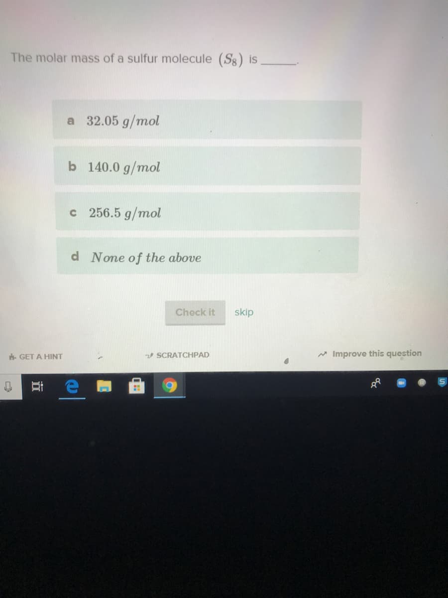 The molar mass of a sulfur molecule (Sg) is
a 32.05 g/mol
b 140.0 g/mol
c 256.5 g/mol
d None of the above
Check it
skip
. GET A HINT
z0 SCRATCHPAD
* Improve this question
近
