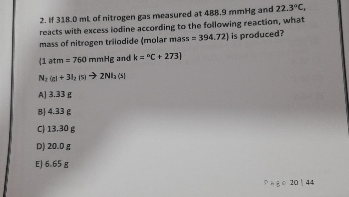 2. If 318.0 mL of nitrogen gas measured at 488.9 mmHg and 22.3°C,
reacts with excess iodine according to the following reaction, what
mass of nitrogen triiodide (molar mass = 394.72) is produced?
%3D
(1 atm = 760 mmHg and k = °C + 273)
N2 (g) + 312 (S) → 2NI3 (S)
A) 3.33 g
B) 4.33 g
C) 13.30 g
D) 20.0 g
E) 6.65 g
Page 20 | 44

