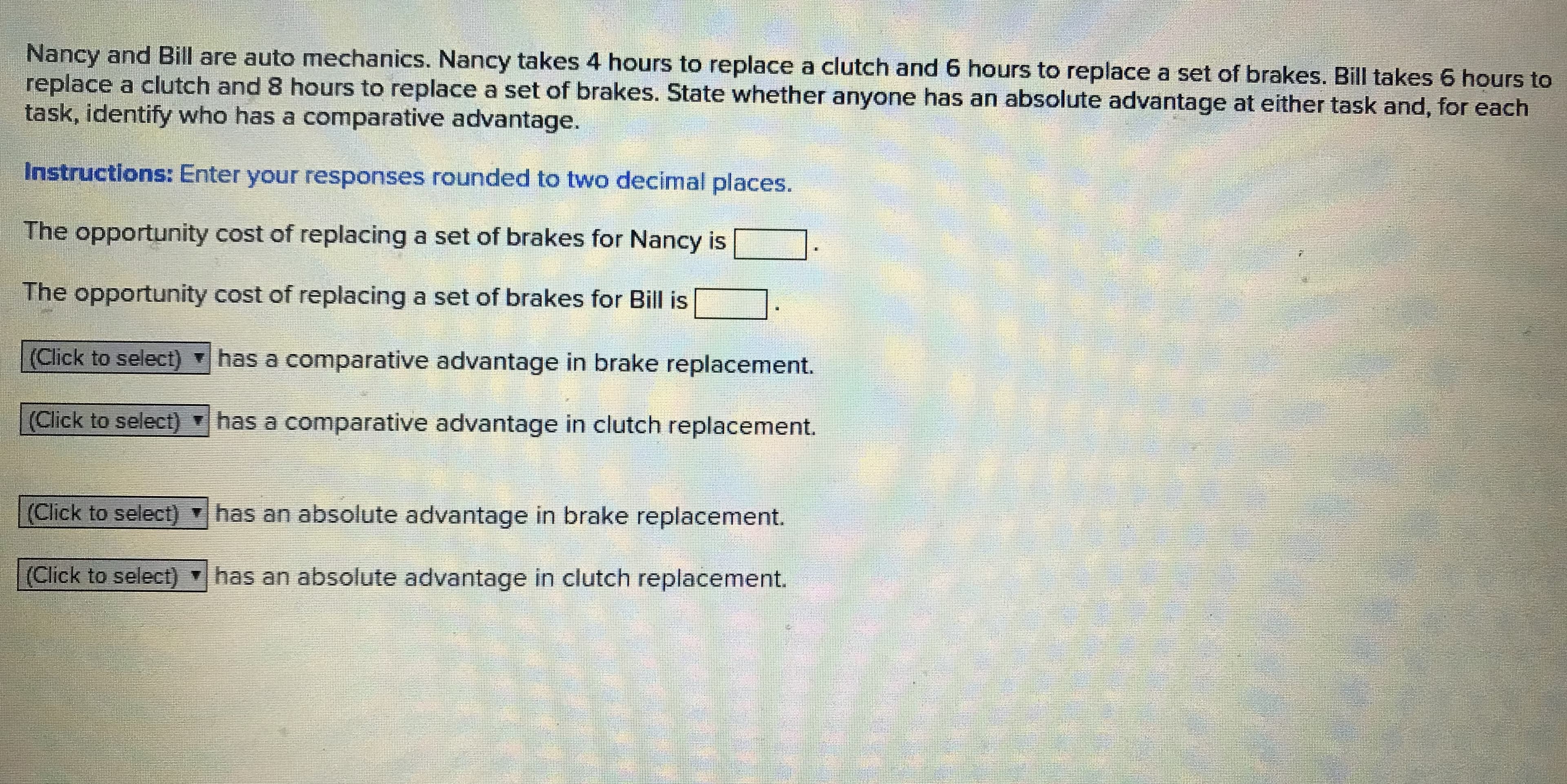 Nancy and Bill are auto mechanics. Nancy takes 4 hours to replace a clutch and 6 hours to replace a set of brakes. Bill takes 6 hours to
replace a clutch and 8 hours to replace a set of brakes. State whether anyone has an absolute advantage at either task and, for each
task, identify who has a comparative advantage.
Instructions: Enter your responses rounded to two decimal places.
The opportunity cost of replacing a set of brakes for Nancy is
The opportunity cost of replacing a set of brakes for Bill is
(Click to select) has a comparative advantage in brake replacement.
(Click to select)
has a comparative advantage in clutch replacement.
(Click to select) has an absolute advantage in brake replacement.
(Click to select) has an absolute advantage in clutch replacement.
