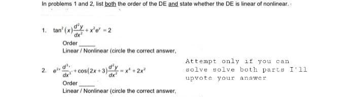 In problems 1 and 2, list both the order of the DE and state whether the DE is linear of nonlinear.
1. tan' (x)+x²e-2
2.
Order
Linear / Nonlinear (circle the correct answer,
6². d'..
dx
Order
Linear / Nonlinear (circle the correct answer,
+cos(2x+3)
Attempt only if you can
solve solve both parts I'll
upvote your answer.