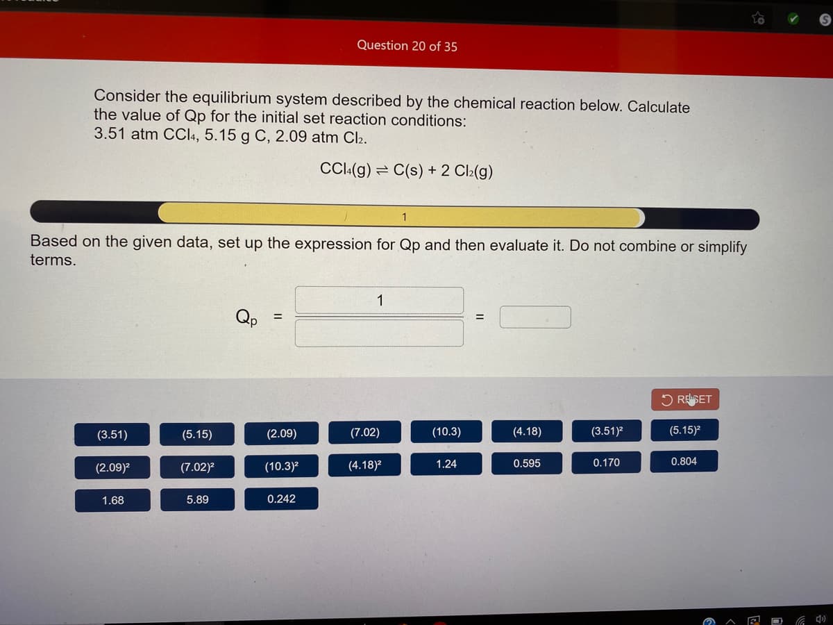 Question 20 of 35
Consider the equilibrium system described by the chemical reaction below. Calculate
the value of Qp for the initial set reaction conditions:
3.51 atm CCI4, 5.15 g C, 2.09 atm Cl2.
CCI(g) = C(s) + 2 Cl2(g)
Based on the given data, set up the expression for Qp and then evaluate it. Do not combine or simplify
terms.
1
Qp
5 REGET
(3.51)
(5.15)
(2.09)
(7.02)
(10.3)
(4.18)
(3.51)?
(5.15)?
(2.09)?
(7.02)?
(10.3)2
(4.18)2
1.24
0.595
0.170
0.804
1.68
5.89
0.242
