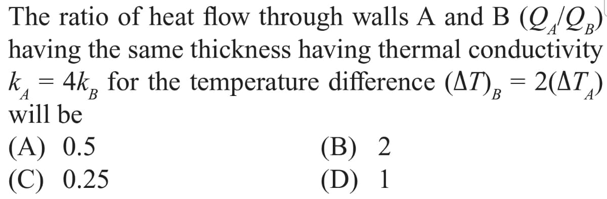 The ratio of heat flow through walls A and B (Q/Q)
having the same thickness having thermal conductivity
k = 4k, for the temperature difference (AT), = 2(AT)
will be
В
(А) 0.5
(С) 0.25
(В) 2
(D) 1
