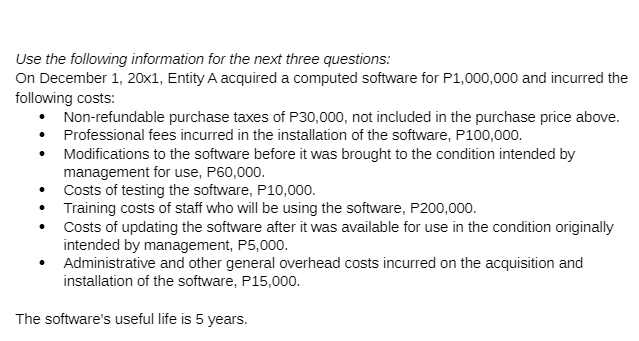 Use the following information for the next three questions:
On December 1, 20x1, Entity A acquired a computed software for P1,000,000 and incurred the
following costs:
• Non-refundable purchase taxes of P30,000, not included in the purchase price above.
• Professional fees incurred in the installation of the software, P100,000.
• Modifications to the software before it was brought to the condition intended by
management for use, P60,000.
Costs of testing the software, P10,000.
Training costs of staff who will be using the software, P200,000.
• Costs of updating the software after it was available for use in the condition originally
intended by management, P5,000.
Administrative and other general overhead costs incurred on the acquisition and
installation of the software, P15,000.
The software's useful life is 5 years.
