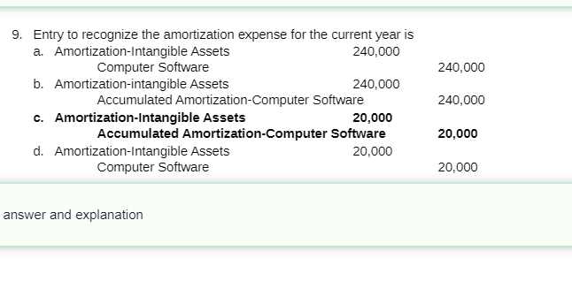 9. Entry to recognize the amortization expense for the current year is
a. Amortization-Intangible Assets
240,000
Computer Software
240,000
b. Amortization-intangible Assets
240,000
Accumulated Amortization-Computer Software
240,000
c. Amortization-Intangible Assets
20,000
Accumulated Amortization-Computer Software
20,000
d. Amortization-Intangible Assets
Computer Software
20,000
20,000
answer and explanation

