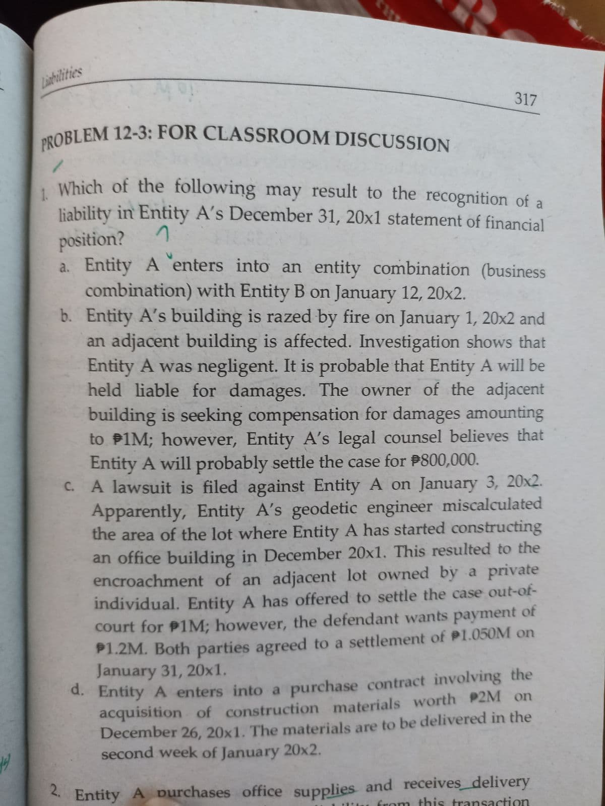 PROBLEM 12-3: FOR CLASSROOM DISCUSSION
Linbilities
317
Which of the following may result to the recognition of a
liability in Entity A's December 31, 20x1 statement of financial
position?
a. Entity A enters into an entity combination (business
combination) with Entity B on January 12, 20x2.
b. Entity A's building is razed by fire on January 1, 20x2 and
an adjacent building is affected. Investigation shows that
Entity A was negligent. It is probable that Entity A will be
held liable for damages. The owner of the adjacent
building is seeking compensation for damages amounting
to P1M; however, Entity A's legal counsel believes that
Entity A will probably settle the case for P800,000.
C. A lawsuit is filed against Entity A on January 3, 20x2.
Apparently, Entity A's geodetic engineer miscalculated
the area of the lot where Entity A has started constructing
an office building in December 20x1. This resulted to the
encroachment of an adjacent lot owned by a private
individual. Entity A has offered to settle the case out-of-
court for P1M; however, the defendant wants payment
of
P1.2M. Both parties agreed to a settlement of P1.050M on
January 31, 20x1.
d. Entity A enters into a purchase contract involving the
acquisition of construction materials worth P2M on
December 26, 20x1. The materials are to be delivered in the
second week of January 20x2.
Entity A purchases office supplies and receives_delivery
from this transaction
2.
