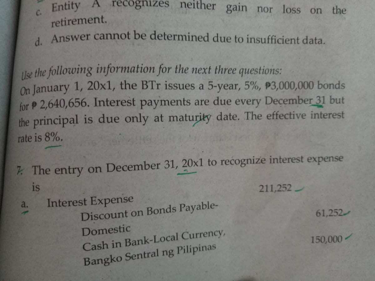 d. Answer cannot be determined due to insufficient data.
C. Entity A recognizes neither gain nor loss on the
recogniz
ces nei
either gain nor loss on the
retirement.
Answer cannot be determined due to insufficient data.
Use the following information for the next three questions:
On January 1, 20x1, the BTr issues a 5-year, 5%, P3,000,000 bonds
for 2,640,656. Interest payments are due every December 31 but
the principal is due only at maturity date. The effective interest
rate is 8%.
7 The entry on December 31, 20x1 to recognize interest expense
is
211,252
a.
Interest Expense
Discount on Bonds Payable-
61,252
Domestic
Cash in Bank-Local Currency,
150,000/
Bangko Sentral ng Pilipinas
