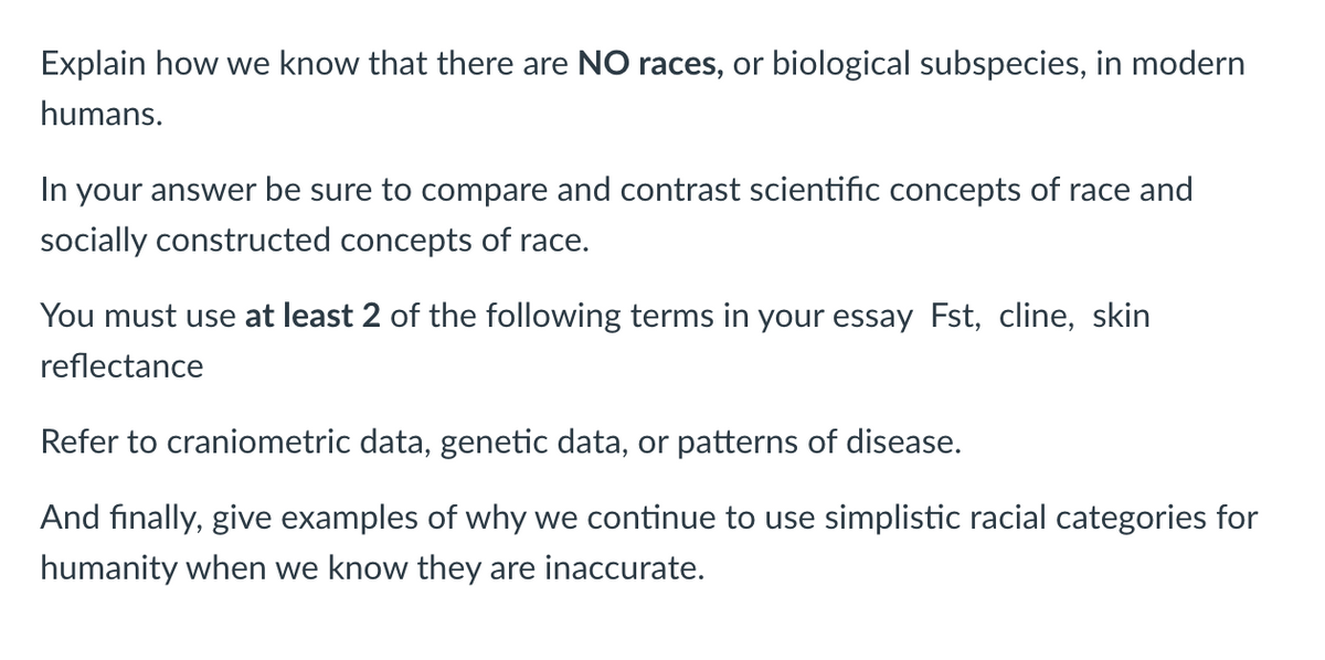 Explain how we know that there are NO races, or biological subspecies, in modern
humans.
In your answer be sure to compare and contrast scientific concepts of race and
socially constructed concepts of race.
You must use at least 2 of the following terms in your essay Fst, cline, skin
reflectance
Refer to craniometric data, genetic data, or patterns of disease.
And finally, give examples of why we continue to use simplistic racial categories for
humanity when we know they are inaccurate.