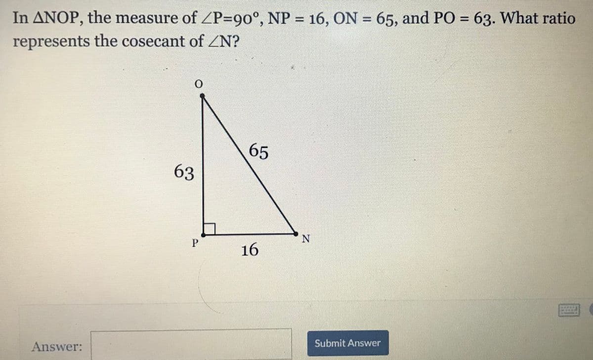 In ANOP, the measure of P=90°, NP = 16, ON = 65, and PO = 63. What ratio
represents the cosecant of ZN?
65
63
N.
P
16
Answer:
Submit Answer

