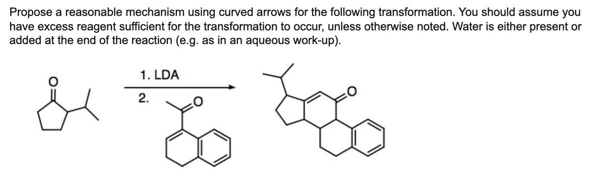 Propose a reasonable mechanism using curved arrows for the following transformation. You should assume you
have excess reagent sufficient for the transformation to occur, unless otherwise noted. Water is either present or
added at the end of the reaction (e.g. as in an aqueous work-up).
1. LDA
2.
