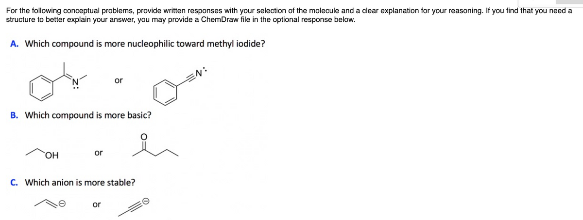 For the following conceptual problems, provide written responses with your selection of the molecule and a clear explanation for your reasoning. If you find that you need a
structure to better explain your answer, you may provide a ChemDraw file in the optional response below.
A. Which compound is more nucleophilic toward methyl iodide?
or
EN:
B. Which compound is more basic?
OH
Or
C. Which anion is more stable?
or

