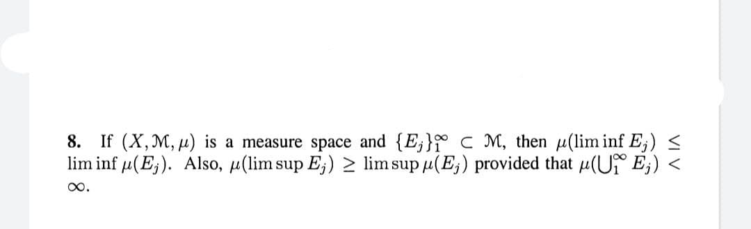 8. If (X, M, ) is a measure space and {E₁} CM, then (lim inf E;) <
lim inf μ(E). Also, μ(lim sup E;) ≥ lim sup μ(E;) provided that μ(UE;) <
∞.