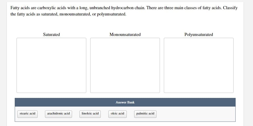 Fatty acids are carboxylic acids with a long, unbranched hydrocarbon chain. There are three main classes of fatty acids. Classify
the fatty acids as saturated, monounsaturated, or polyunsaturated.
stearic acid
Saturated
arachidonic acid
linoleic acid.
Monounsaturated
Answer Bank
oleic acid
palmitic acid
Polyunsaturated