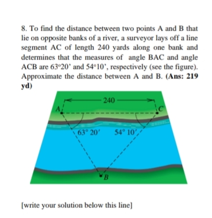 8. To find the distance between two points A and B that
lie on opposite banks of a river, a surveyor lays off a line
segment AC of length 240 yards along one bank and
determines that the measures of angle BAC and angle
ACB are 63º20' and 54º10', respectively (see the figure).
Approximate the distance between A and B. (Ans: 219
yd)
- 240
63° 20'
54 10',
B
[write your solution below this line]
