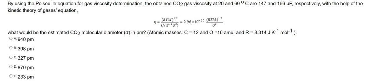 By using the Poiseuille equation for gas viscosity determination, the obtained CO2 gas viscosity at 20 and 60 ° C are 147 and 166 µP, respectively, with the help of the
kinetic theory of gases' equation,
(RTM)?
(NT )
= 2.96x10-25 (RTM)"2
what would be the estimated CO2 molecular diameter (o) in pm? (Atomic masses: C = 12 and O 16 amu, and R = 8.314 J K-1 mol-1).
O A. 940 pm
О В. 398 pm
ОС. 327 pm
O D.870 pm
O E. 233 pm
