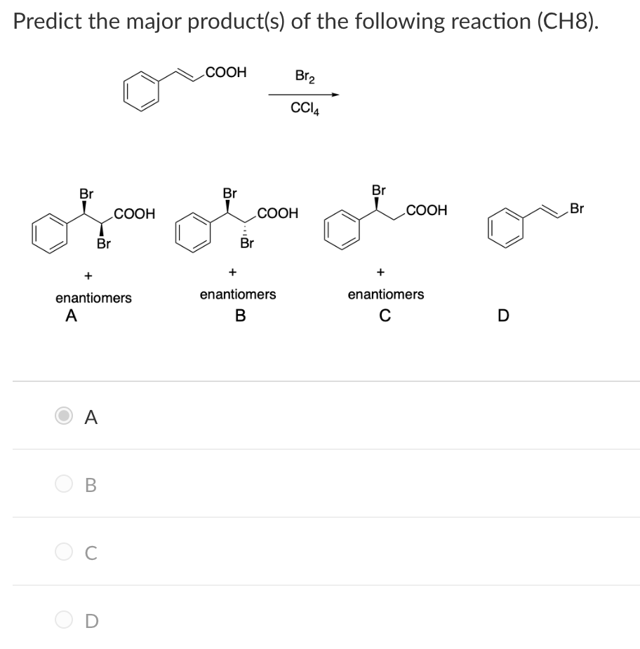 Predict the major product(s) of the following reaction (CH8).
СООН
Br2
Cl4
Br
Br
Br
СООН
СООН
СООН
Br
Br
Br
+
enantiomers
enantiomers
enantiomers
A
В
A
B
D
