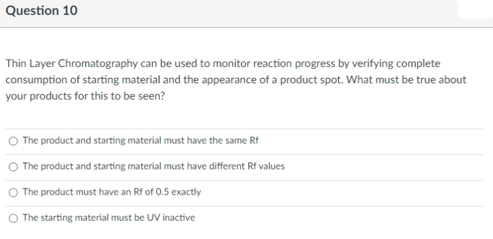 Question 10
Thin Layer Chromatography can be used to monitor reaction progress by verifying complete
consumption of starting material and the appearance of a product spot. What must be true about
your products for this to be seen?
O The product and starting material must have the same Rf
O The product and starting material must have different Rf values
The product must have an Rf of 0.5 exactly
O The starting material must be UV inactive
