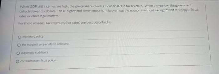 When GDP and incomes are high, the government collects more dollars in tax revenue. When they're low, the government
collects fewer tax dollars. These higher and lower amounts help even out the economy without having to wait for changes in tax
rates or other legal matters.
For these reasons, tax revenues (not rates) are best described as
O monetary policy
the marginal propensity to consume
O automatic stabilizers
contractionary fiscal policy
