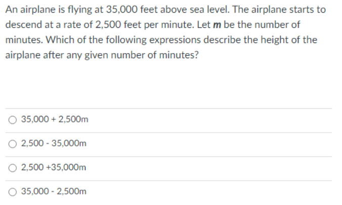 An airplane is flying at 35,000 feet above sea level. The airplane starts to
descend at a rate of 2,500 feet per minute. Let m be the number of
minutes. Which of the following expressions describe the height of the
airplane after any given number of minutes?
35,000 + 2,500m
2,500 - 35,000m
2,500 +35,000m
O 35,000 - 2,500m
