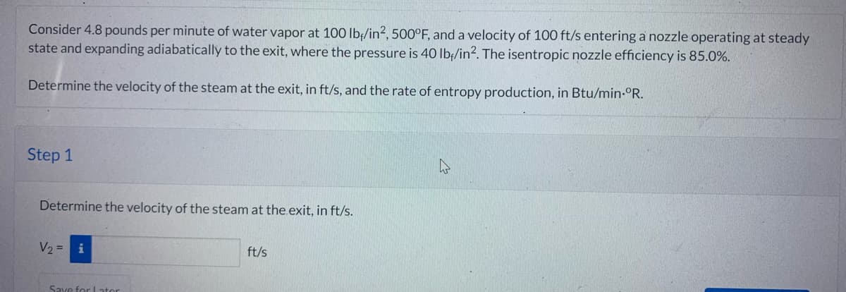 Consider 4.8 pounds per minute of water vapor at 100 lb/in2, 500°F, and a velocity of 100 ft/s entering a nozzle operating at steady
state and expanding adiabatically to the exit, where the pressure is 40 lbf/in². The isentropic nozzle efficiency is 85.0%.
Determine the velocity of the steam at the exit, in ft/s, and the rate of entropy production, in Btu/min.°R.
Step 1
Determine the velocity of the steam at the exit, in ft/s.
V₂ =
Save for Later
ft/s