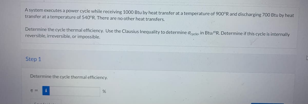 A system executes a power cycle while receiving 1000 Btu by heat transfer at a temperature of 900°R and discharging 700 Btu by heat
transfer at a temperature of 540°R. There are no other heat transfers.
Determine the cycle thermal efficiency. Use the Clausius Inequality to determine cycle, in Btu/°R. Determine if this cycle is internally
reversible, irreversible, or impossible.
Step 1
Determine the cycle thermal efficiency.
n =
Saun faala
%