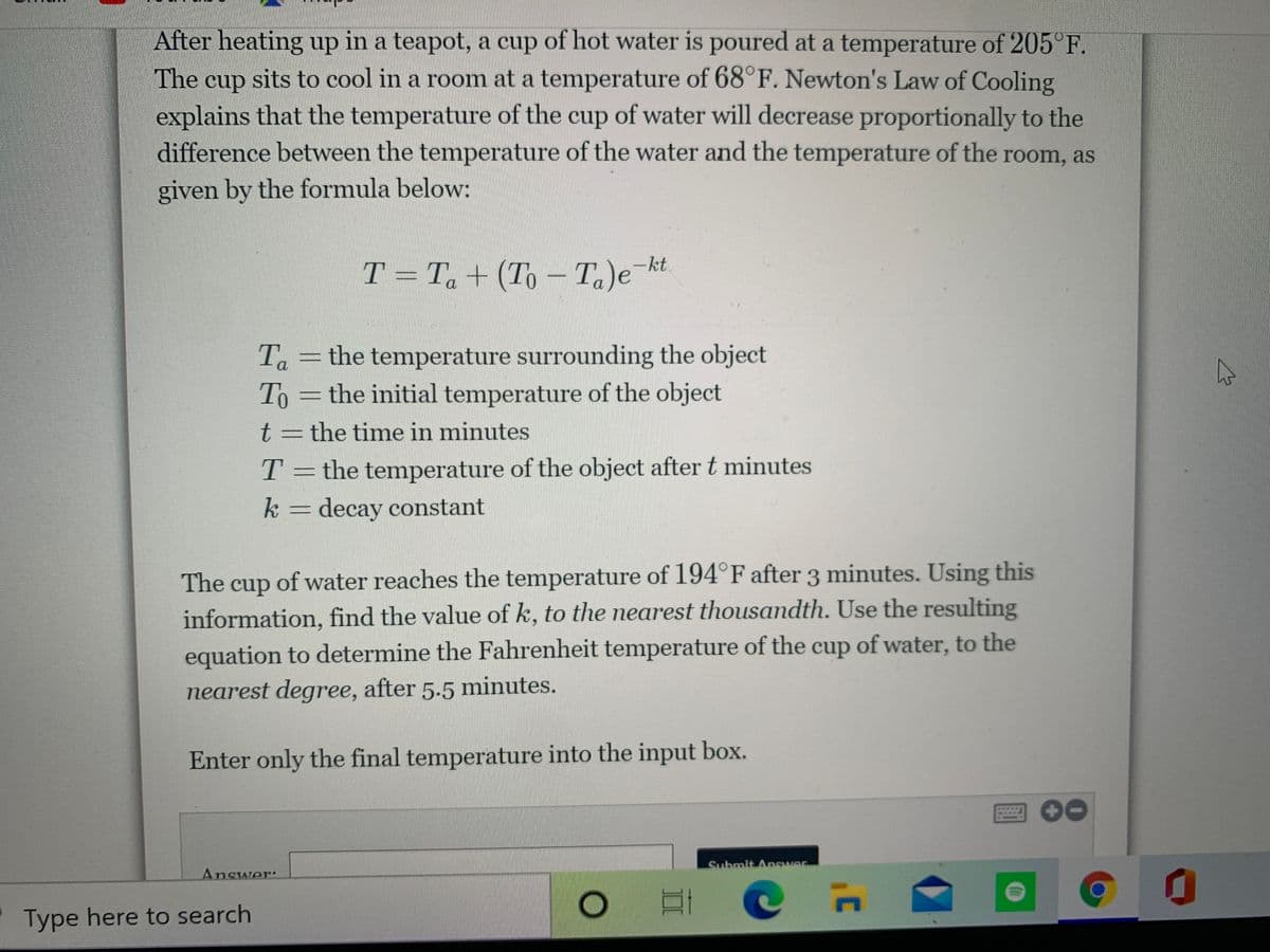 After heating up in a teapot, a cup of hot water is poured at a temperature of 205°F.
The cup sits to cool in a room at a temperature of 68°F. Newton's Law of Cooling
explains that the temperature of the cup of water will decrease proportionally to the
difference between the temperature of the water and the temperature of the room, as
given by the formula below:
T = T + (To – Ta)e kt
Ta =the temperature surrounding the object
To =the initial temperature of the object
t = the time in minutes
T = the temperature of the object after t minutes
k = decay constant
The cup of water reaches the temperature of 194°F after 3 minutes. Using this
information, find the value of k, to the nearest thousandth. Use the resulting
equation to determine the Fahrenheit temperature of the cup of water, to the
nearest degree, after 5.5 minutes.
Enter only the final temperature into the input box.
Submit Answer
Answer:
Type here to search
