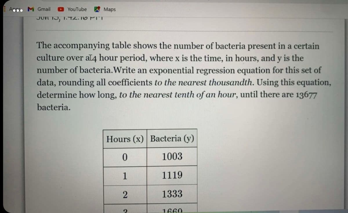 M Gmail
YouTube Maps
JUN 15, 1. TL. TO PIT
The accompanying table shows the number of bacteria present in a certain
culture over aL4 hour period, where x is the time, in hours, and y is the
number of bacteria.Write an exponential regression equation for this set of
data, rounding all coefficients to the nearest thousandth. Using this equation,
determine how long, to the nearest tenth of an hour, until there are 13677
bacteria.
Hours (x) Bacteria (y)
1003
1
1119
1333
1660

