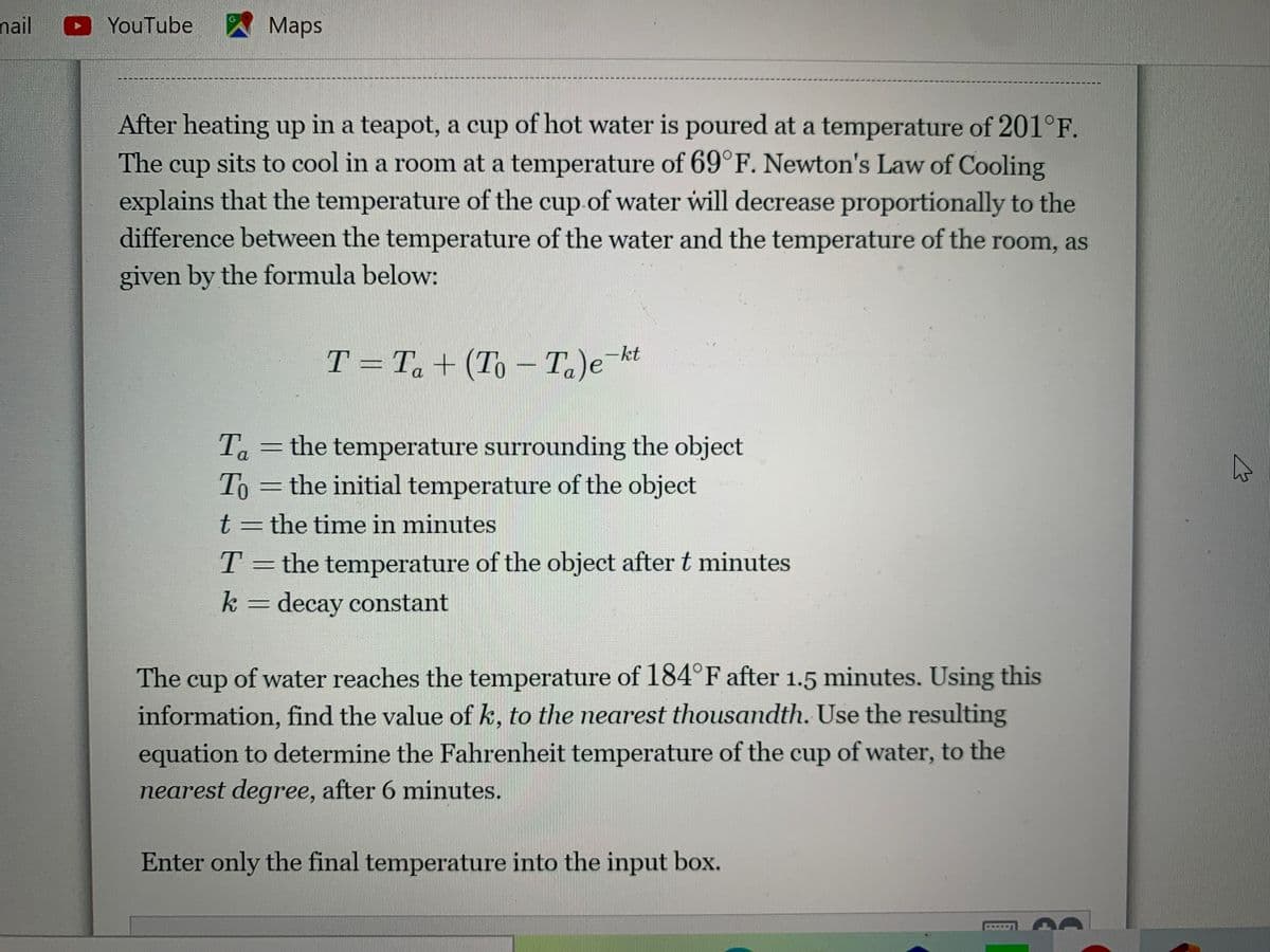 nail
YouTube
スMaps
After heating up in a teapot, a cup of hot water is poured at a temperature of 201°F.
The cup sits to cool in a room at a temperature of 69°F. Newton's Law of Cooling
explains that the temperature of the cup.of water will decrease proportionally to the
difference between the temperature of the water and the temperature of the room, as
given by the formula below:
T = T, + (To – T.)e¯kt
= the temperature surrounding the object
Ta
To
= the initial temperature of the object
t3 the time in minutes
T = the temperature of the object after t minutes
k= decay constant
The cup of water reaches the temperature of 184°F after 1.5 minutes. Using this
information, find the value of k, to the nearest thousandth. Use the resulting
equation to determine the Fahrenheit temperature of the cup of water, to the
nearest degree, after 6 minutes.
Enter only the final temperature into the input box.
