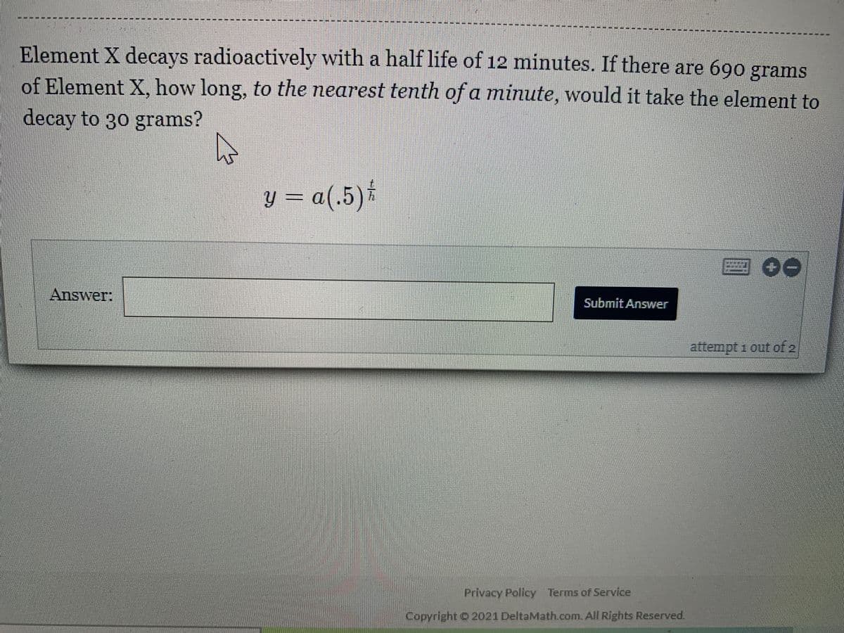 ----- ---
Element X decays radioactively with a half life of 12 minutes. If there are 690 grams
of Element X, how long, to the nearest tenth of a minute, would it take the element to
decay to 30 grams?
y = a(.5)*
Answer:
Submit Answer
attempt 1 out of 2
Privacy Policy Terms of Service
Copyright O 2021 DeltaMath.com. All Rights Reserved.
