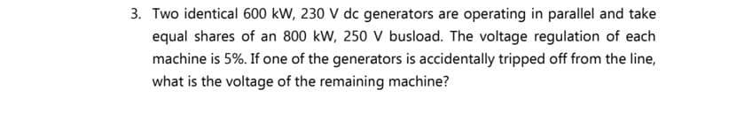 3. Two identical 600 kW, 230 V dc generators are operating in parallel and take
equal shares of an 800 kW, 250 V busload. The voltage regulation of each
machine is 5%. If one of the generators is accidentally tripped off from the line,
what is the voltage of the remaining machine?