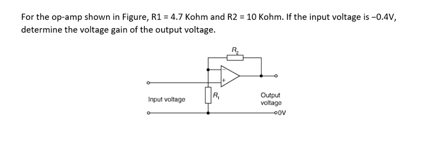 For the op-amp shown in Figure, R1 = 4.7 Kohm and R2 = 10 Kohm. If the input voltage is -0.4V,
determine the voltage gain of the output voltage.
Input voltage
R₁
+
Output
voltage
-OOV