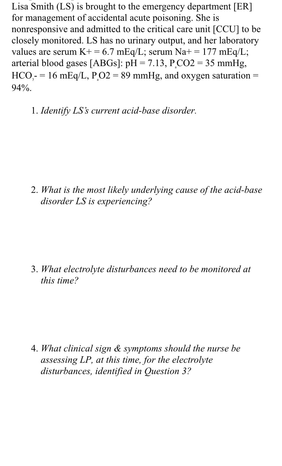 Lisa Smith (LS) is brought to the emergency department [ER]
for management of accidental acute poisoning. She is
nonresponsive and admitted to the critical care unit [CCU] to be
closely monitored. LS has no urinary output, and her laboratory
values are serum K+ = 6.7 mEq/L; serum Na+ = 177 mEq/L;
arterial blood gases [ABGS]: pH = 7.13, P,CO2 = 35 mmHg,
HCO,- = 16 mEq/L, P,O2 = 89 mmHg, and oxygen saturation
94%.
1. Identify LS's current acid-base disorder.
2. What is the most likely underlying cause of the acid-base
disorder LS is experiencing?
3. What electrolyte disturbances need to be monitored at
this time?
4. What clinical sign & symptoms should the nurse be
assessing LP, at this time, for the electrolyte
disturbances, identified in Question 3?
