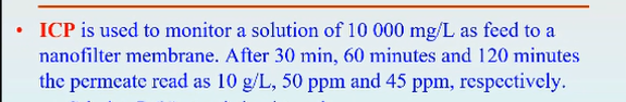 ICP is used to monitor a solution of 10 000 mg/L as feed to a
nanofilter membrane. After 30 min, 60 minutes and 120 minutes
the permeate read as 10 g/L, 50 ppm and 45 ppm, respectively.
