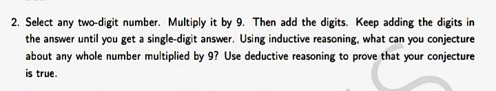 2. Select any two-digit number. Multiply it by 9. Then add the digits. Keep adding the digits in
the answer until you get a single-digit answer. Using inductive reasoning, what can you conjecture
about any whole number multiplied by 9? Use deductive reasoning to prove that your conjecture
is true.
