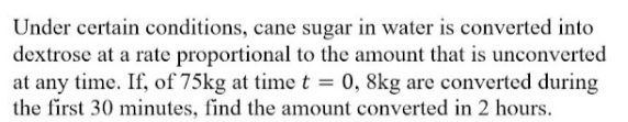 Under certain conditions, cane sugar in water is converted into
dextrose at a rate proportional to the amount that is unconverted
at any time. If, of 75kg at time t = 0, 8kg are converted during
the first 30 minutes, find the amount converted in 2 hours.
