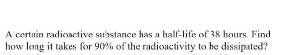 A certain radioactive substance has a half-life of 38 hours. Find
how long it takes for 90% of the radioactivity to be dissipated?
