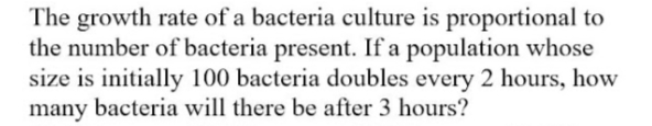 The growth rate of a bacteria culture is proportional to
the number of bacteria present. If a population whose
size is initially 100 bacteria doubles every 2 hours, how
many bacteria will there be after 3 hours?
