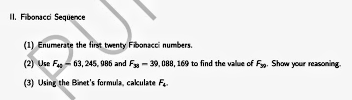 II. Fibonacci Sequence
(1) Enumerate the first twenty Fibonacci numbers.
(2) Use Fa0 = 63, 245, 986 and Fg = 39, 088, 169 to find the value of Fyg. Show your reasoning.
(3) Using the Binet's formula, calculate Fa.
