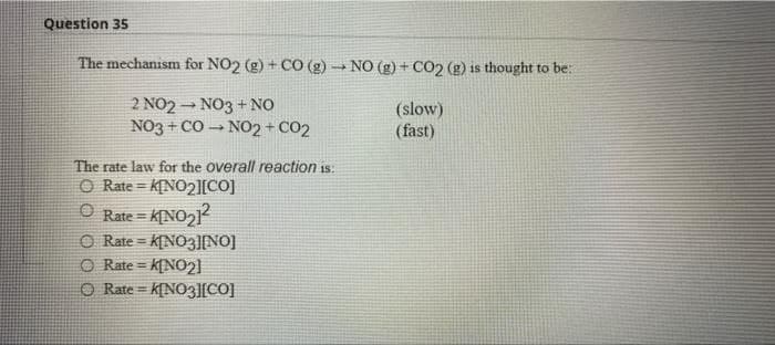 Question 35
The mechanism for NO2 (g) + CO (g) → NO (g) + CO2 (g) is thought to be:
2 NO2NO3 + NO
(slow)
(fast)
NO3 + CO NO2 + CO2
The rate law for the overall reaction is:
O Rate=K[NO2][CO]
ⒸRate = K[NO₂1²
O
Rate=K[NO3][NO]
O Rate= K[NO2]
O Rate=K[NO3][CO]