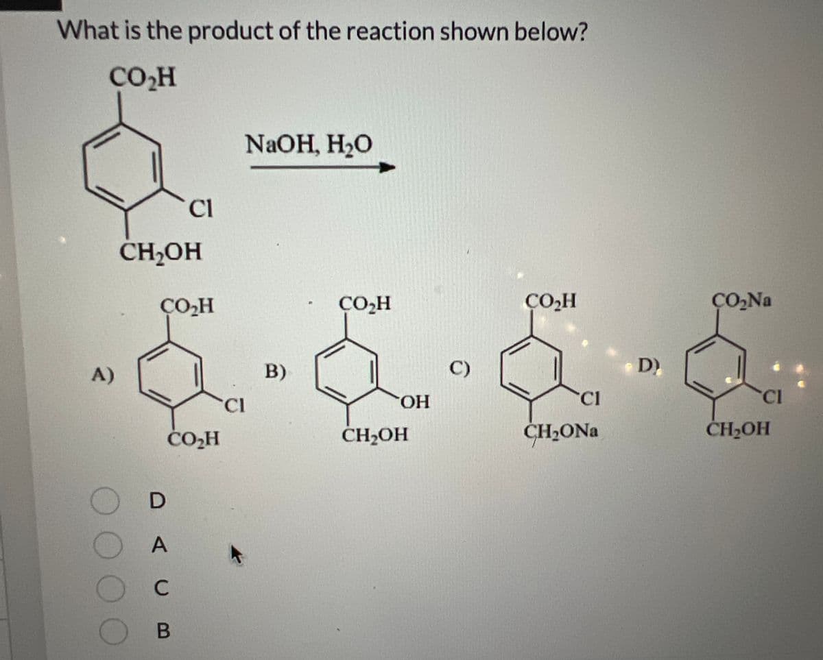 What is the product of the reaction shown below?
CO₂H
A)
0000
CH2OH
Cl
ÇO₂H
CO₂H
D
A
C
B
NaOH, H₂O
CL
B)
CO₂H
OH
CH₂OH
C)
CO₂H
Cl
CH₂ONa
D)
CO₂Na
CI
CH₂OH