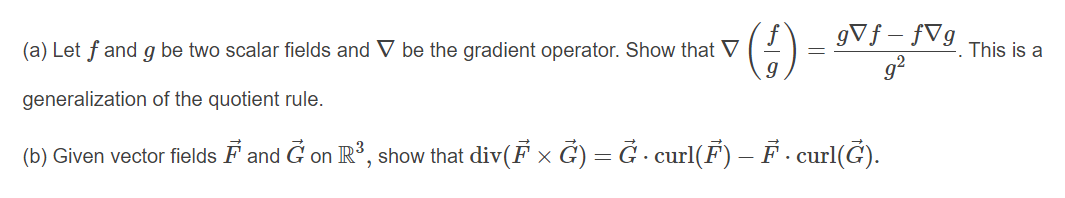 (€)
gVf – fVg
g?
(a) Let f and g be two scalar fields and V be the gradient operator. Show that V
This is a
generalization of the quotient rule.
(b) Given vector fields F and G on R', show that div(F x G) = Ğ - curl(F) – F - curl(Ğ).
